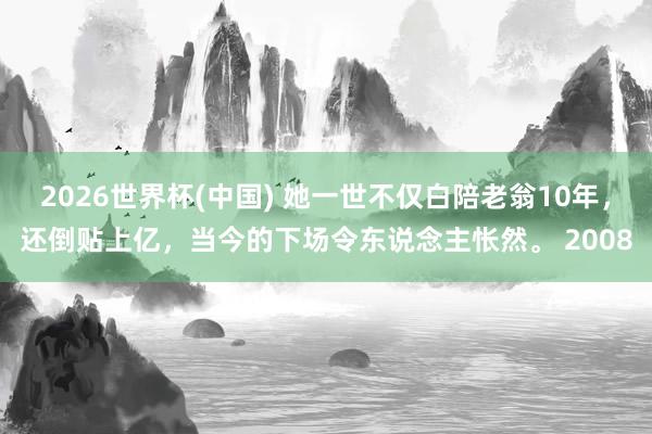 2026世界杯(中国) 她一世不仅白陪老翁10年，还倒贴上亿，当今的下场令东说念主怅然。 2008