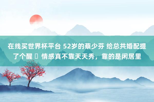 在线买世界杯平台 52岁的蔡少芬 给总共婚配提了个醒 ​情感真不靠天天秀，靠的是闲居里