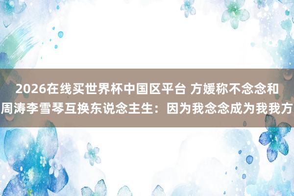 2026在线买世界杯中国区平台 方媛称不念念和周涛李雪琴互换东说念主生：因为我念念成为我我方