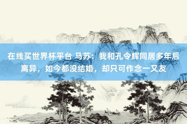在线买世界杯平台 马苏：我和孔令辉同居多年后离异，如今都没结婚，却只可作念一又友
