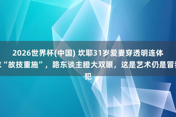 2026世界杯(中国) 坎耶31岁爱妻穿透明连体衣“故技重施”，路东谈主瞪大双眼，这是艺术仍是冒犯