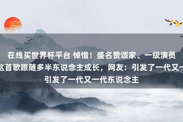 在线买世界杯平台 悼惜！盛名赞颂家、一级演员苦难陨命！这首歌跟随多半东说念主成长，网友：引发了一代又一代东说念主