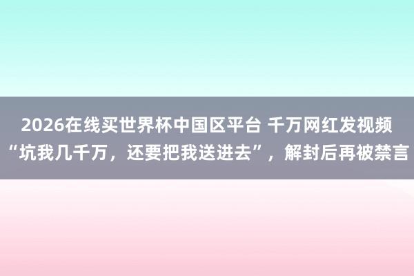 2026在线买世界杯中国区平台 千万网红发视频“坑我几千万，还要把我送进去”，解封后再被禁言