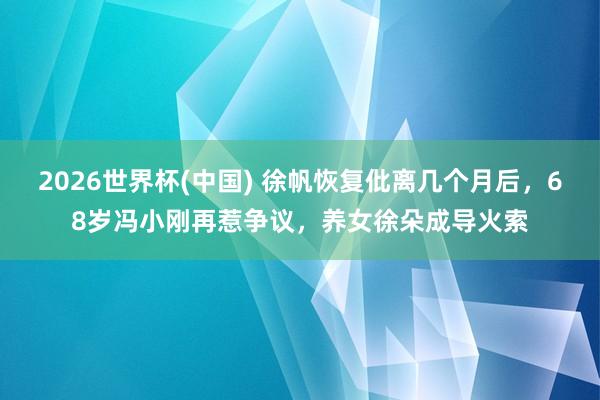 2026世界杯(中国) 徐帆恢复仳离几个月后，68岁冯小刚再惹争议，养女徐朵成导火索