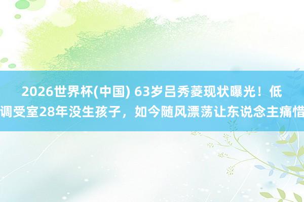 2026世界杯(中国) 63岁吕秀菱现状曝光！低调受室28年没生孩子，如今随风漂荡让东说念主痛惜