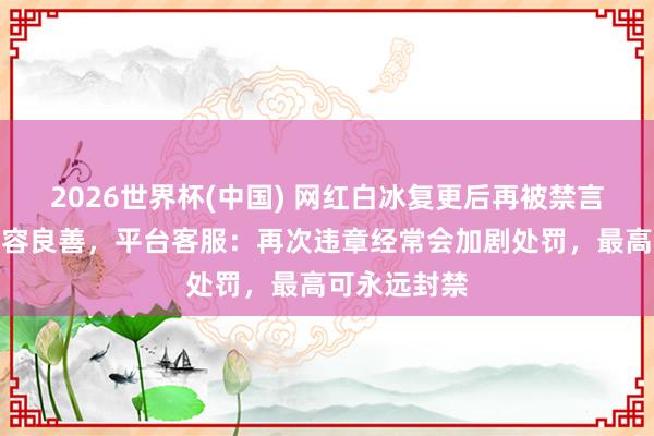 2026世界杯(中国) 网红白冰复更后再被禁言，账号已不容良善，平台客服：再次违章经常会加剧处罚，最高可永远封禁