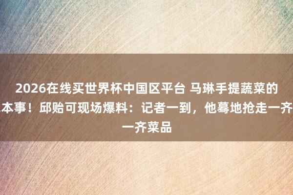 2026在线买世界杯中国区平台 马琳手提蔬菜的高光本事！邱贻可现场爆料：记者一到，他蓦地抢走一齐菜品