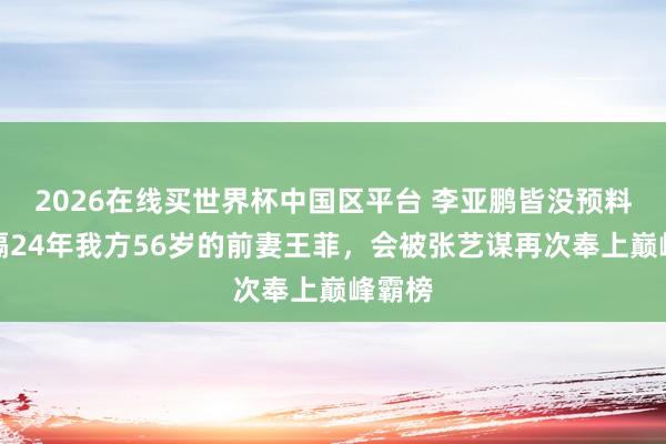 2026在线买世界杯中国区平台 李亚鹏皆没预料！时隔24年我方56岁的前妻王菲，会被张艺谋再次奉上巅峰霸榜