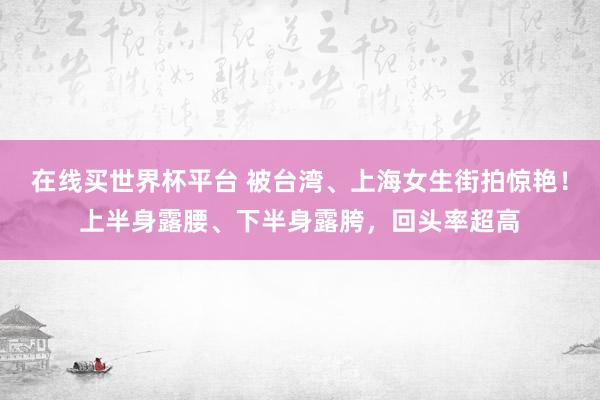 在线买世界杯平台 被台湾、上海女生街拍惊艳！上半身露腰、下半身露胯，回头率超高