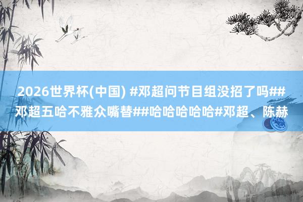 2026世界杯(中国) #邓超问节目组没招了吗##邓超五哈不雅众嘴替##哈哈哈哈哈#邓超、陈赫