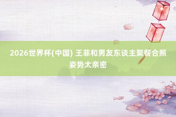 2026世界杯(中国) 王菲和男友东谈主聚餐合照姿势太亲密