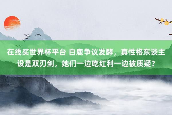 在线买世界杯平台 白鹿争议发酵，真性格东谈主设是双刃剑，她们一边吃红利一边被质疑？