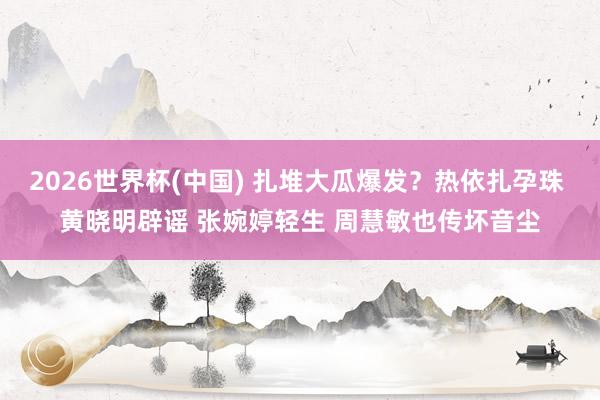 2026世界杯(中国) 扎堆大瓜爆发？热依扎孕珠 黄晓明辟谣 张婉婷轻生 周慧敏也传坏音尘