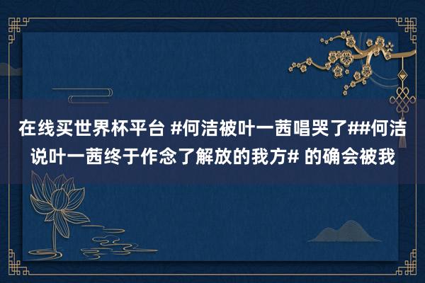 在线买世界杯平台 #何洁被叶一茜唱哭了##何洁说叶一茜终于作念了解放的我方# 的确会被我
