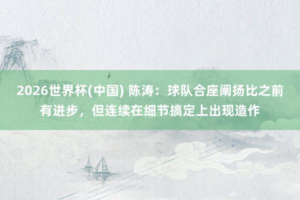 2026世界杯(中国) 陈涛：球队合座阐扬比之前有进步，但连续在细节搞定上出现造作