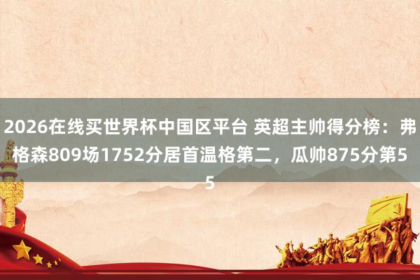 2026在线买世界杯中国区平台 英超主帅得分榜：弗格森809场1752分居首温格第二，瓜帅875分第5