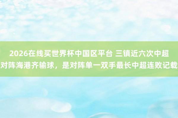 2026在线买世界杯中国区平台 三镇近六次中超对阵海港齐输球，是对阵单一双手最长中超连败记载