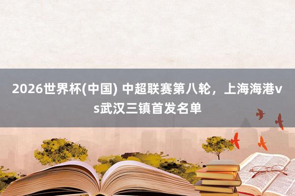 2026世界杯(中国) 中超联赛第八轮，上海海港vs武汉三镇首发名单