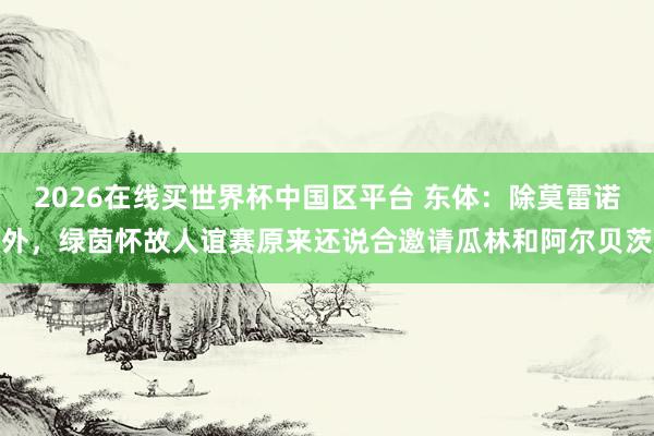 2026在线买世界杯中国区平台 东体：除莫雷诺外，绿茵怀故人谊赛原来还说合邀请瓜林和阿尔贝茨