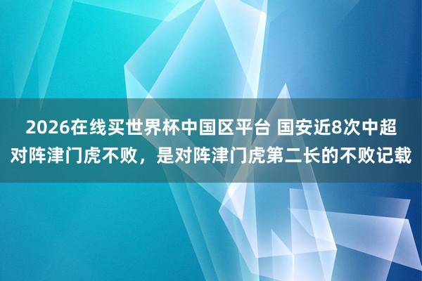 2026在线买世界杯中国区平台 国安近8次中超对阵津门虎不败，是对阵津门虎第二长的不败记载