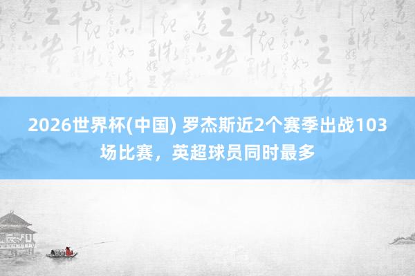 2026世界杯(中国) 罗杰斯近2个赛季出战103场比赛，英超球员同时最多
