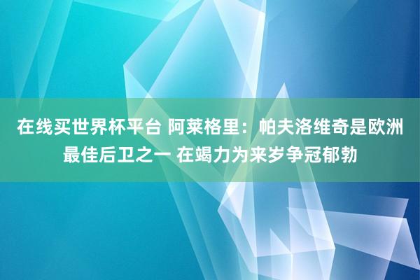 在线买世界杯平台 阿莱格里：帕夫洛维奇是欧洲最佳后卫之一 在竭力为来岁争冠郁勃