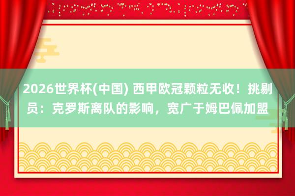 2026世界杯(中国) 西甲欧冠颗粒无收！挑剔员：克罗斯离队的影响，宽广于姆巴佩加盟