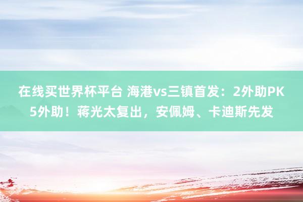 在线买世界杯平台 海港vs三镇首发：2外助PK5外助！蒋光太复出，安佩姆、卡迪斯先发