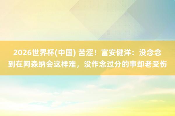 2026世界杯(中国) 苦涩！富安健洋：没念念到在阿森纳会这样难，没作念过分的事却老受伤