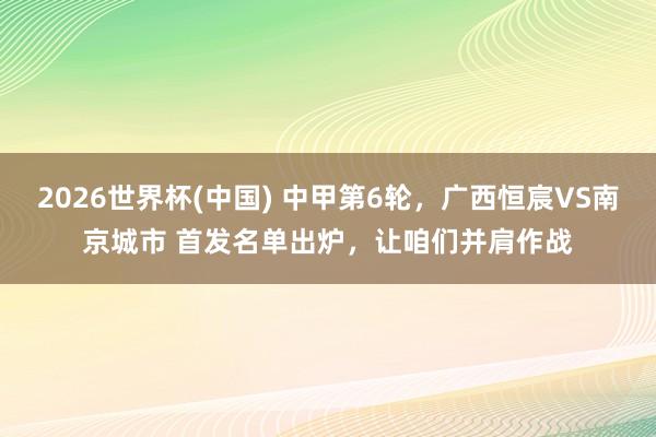 2026世界杯(中国) 中甲第6轮，广西恒宸VS南京城市 首发名单出炉，<a href=