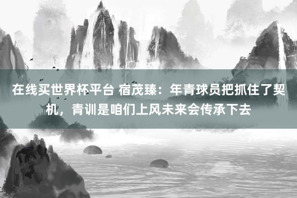 在线买世界杯平台 宿茂臻：年青球员把抓住了契机，青训是咱们上风未来会传承下去