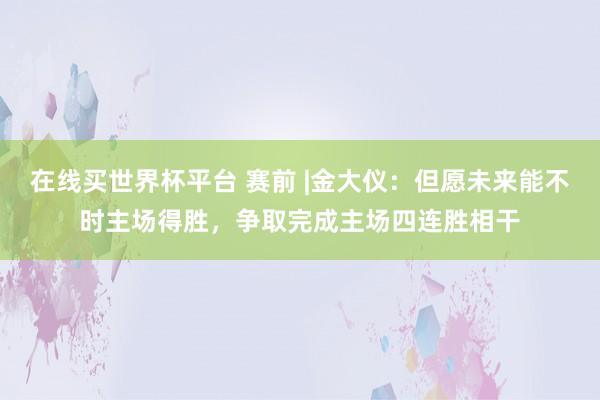 在线买世界杯平台 赛前 |金大仪：但愿未来能不时主场得胜，争取完成主场四连胜相干