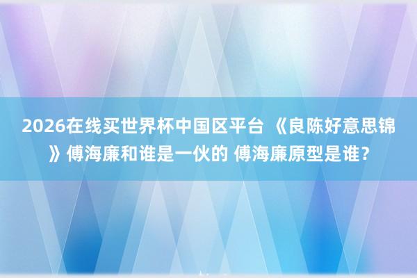 2026在线买世界杯中国区平台 《良陈好意思锦》傅海廉和谁是一伙的 傅海廉原型是谁？