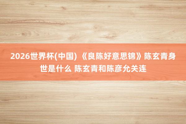 2026世界杯(中国) 《良陈好意思锦》陈玄青身世是什么 陈玄青和陈彦允关连
