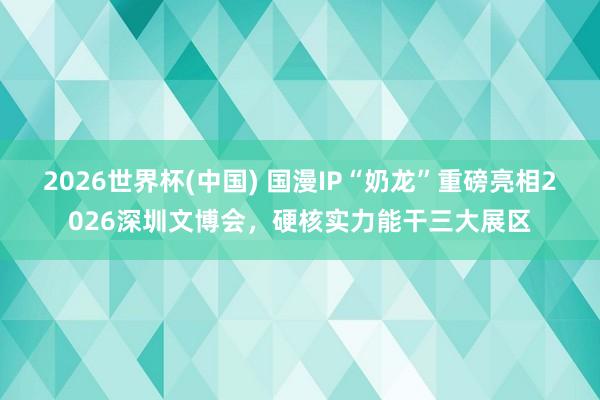 2026世界杯(中国) 国漫IP“奶龙”重磅亮相2026深圳文博会，硬核实力能干三大展区