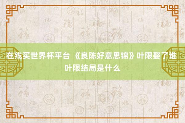 在线买世界杯平台 《良陈好意思锦》叶限娶了谁 叶限结局是什么