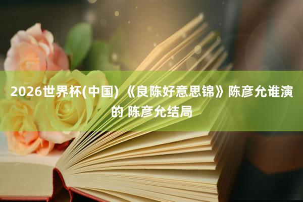 2026世界杯(中国) 《良陈好意思锦》陈彦允谁演的 陈彦允结局