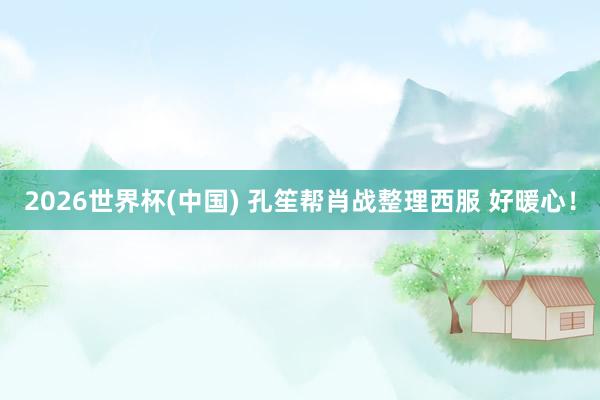 2026世界杯(中国) 孔笙帮肖战整理西服 好暖心！