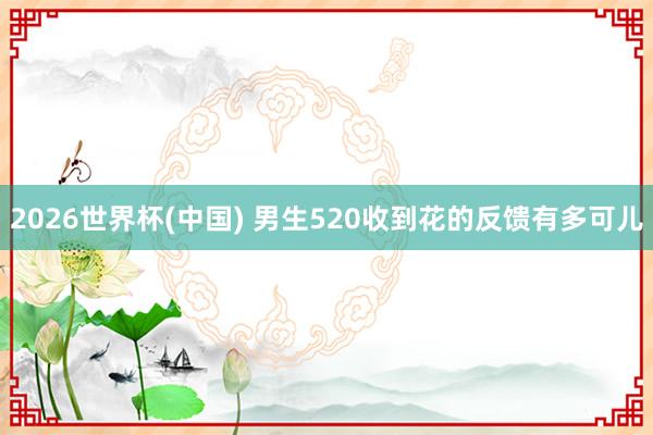 2026世界杯(中国) 男生520收到花的反馈有多可儿