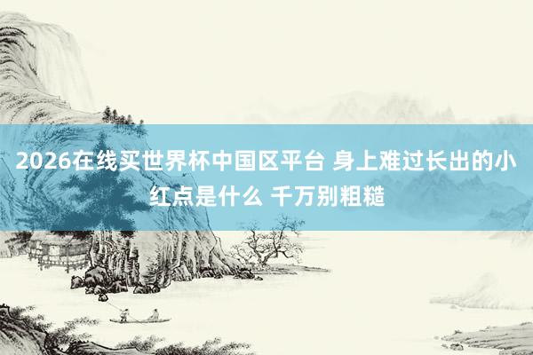 2026在线买世界杯中国区平台 身上难过长出的小红点是什么 千万别粗糙