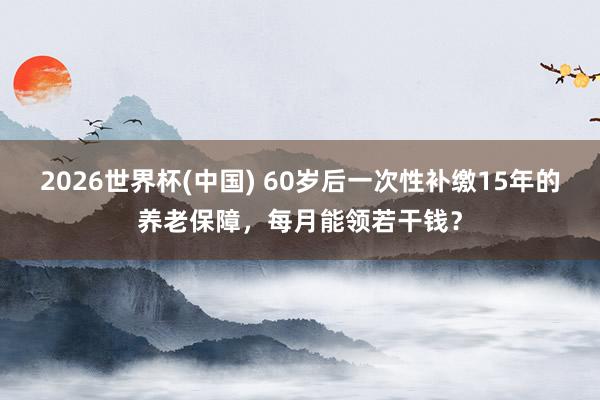 2026世界杯(中国) 60岁后一次性补缴15年的养老保障，每月能领若干钱？