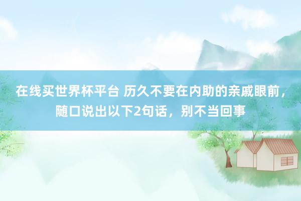 在线买世界杯平台 历久不要在内助的亲戚眼前，随口说出以下2句话，别不当回事