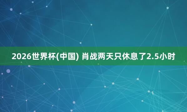 2026世界杯(中国) 肖战两天只休息了2.5小时