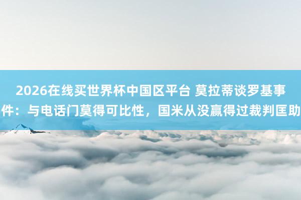 2026在线买世界杯中国区平台 莫拉蒂谈罗基事件：与电话门莫得可比性，国米从没赢得过裁判匡助
