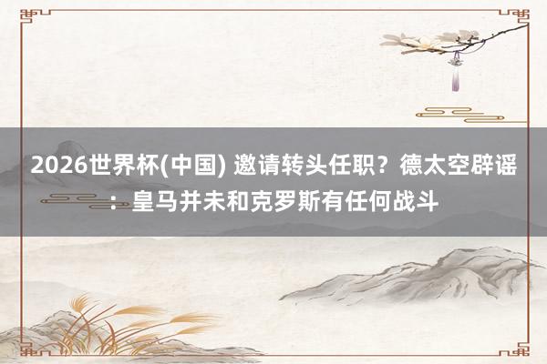 2026世界杯(中国) 邀请转头任职？德太空辟谣：皇马并未和克罗斯有任何战斗