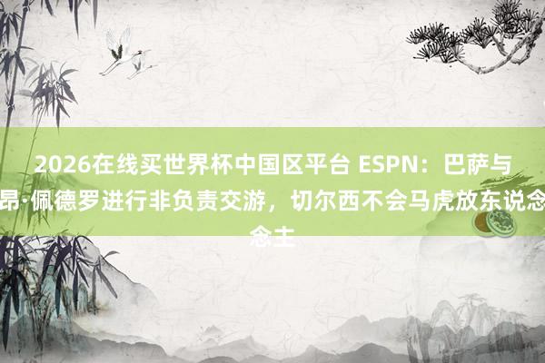 2026在线买世界杯中国区平台 ESPN：巴萨与若昂·佩德罗进行非负责交游，切尔西不会马虎放东说念主