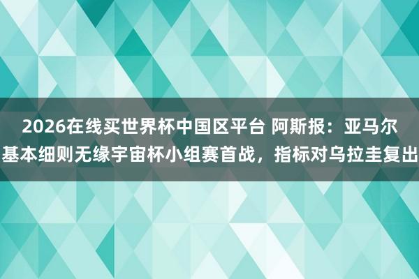 2026在线买世界杯中国区平台 阿斯报：亚马尔基本细则无缘宇宙杯小组赛首战，指标对乌拉圭复出