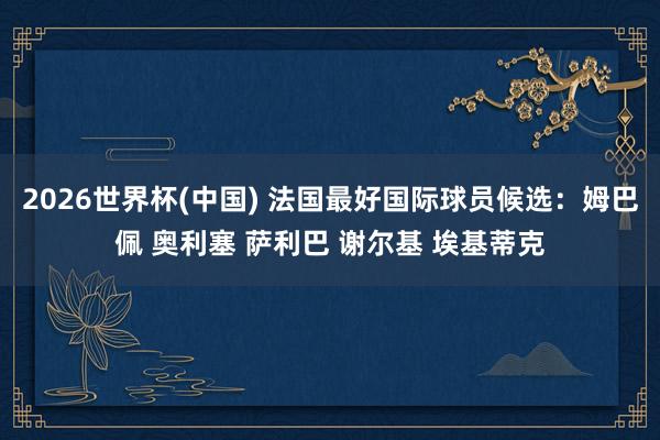 2026世界杯(中国) 法国最好国际球员候选：姆巴佩 奥利塞 萨利巴 谢尔基 埃基蒂克