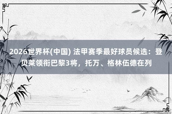 2026世界杯(中国) 法甲赛季最好球员候选：登贝莱领衔巴黎3将，托万、格林伍德在列