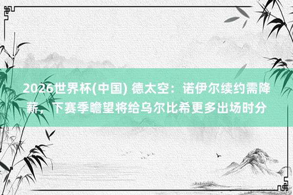 2026世界杯(中国) 德太空：诺伊尔续约需降薪，下赛季瞻望将给乌尔比希更多出场时分